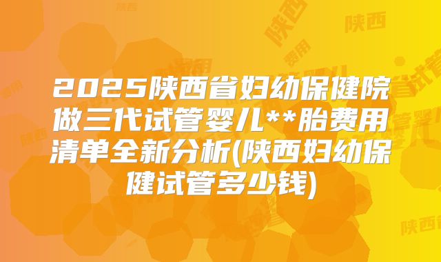 2025陕西省妇幼保健院做三代试管婴儿**胎费用清单全新分析(陕西妇幼保健试管多少钱)