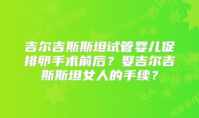 吉尔吉斯斯坦试管婴儿促排卵手术前后?娶吉尔吉斯斯坦女人的手续?