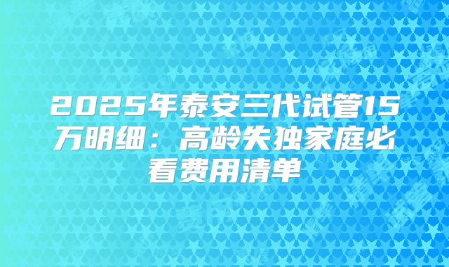 2025年泰安三代试管15万明细：高龄失独家庭必看费用清单
