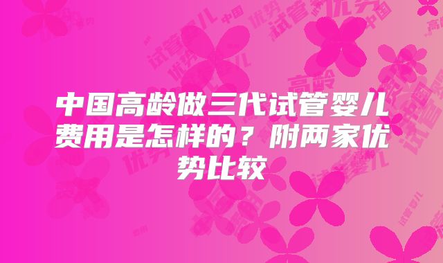 中国高龄做三代试管婴儿费用是怎样的？附两家优势比较