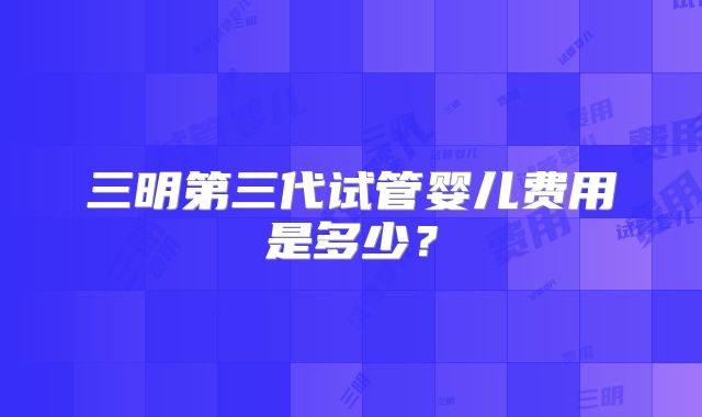 三明第三代试管婴儿费用是多少？