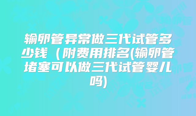 输卵管异常做三代试管多少钱（附费用排名(输卵管堵塞可以做三代试管婴儿吗)