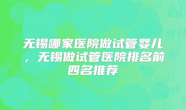 无锡哪家医院做试管婴儿，无锡做试管医院排名前四名推荐