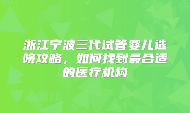 浙江宁波三代试管婴儿选院攻略,如何找到最合适的医疗机构