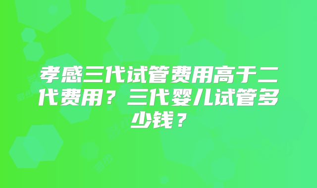孝感三代试管费用高于二代费用？三代婴儿试管多少钱？