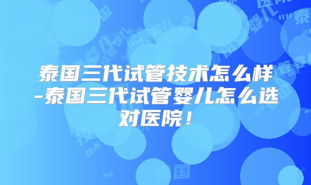 泰国三代试管技术怎么样-泰国三代试管婴儿怎么选对医院!