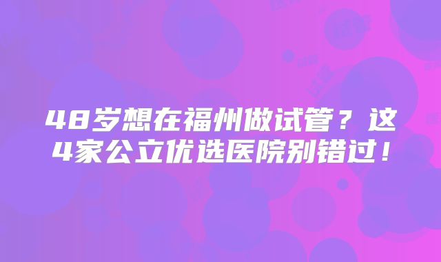 48岁想在福州做试管？这4家公立优选医院别错过！