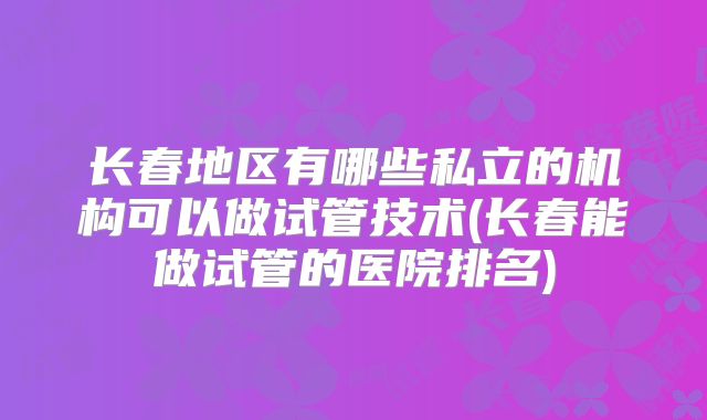 长春地区有哪些私立的机构可以做试管技术(长春能做试管的医院排名)