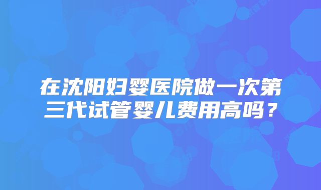 在沈阳妇婴医院做一次第三代试管婴儿费用高吗？