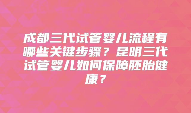 成都三代试管婴儿流程有哪些关键步骤？昆明三代试管婴儿如何保障胚胎健康？