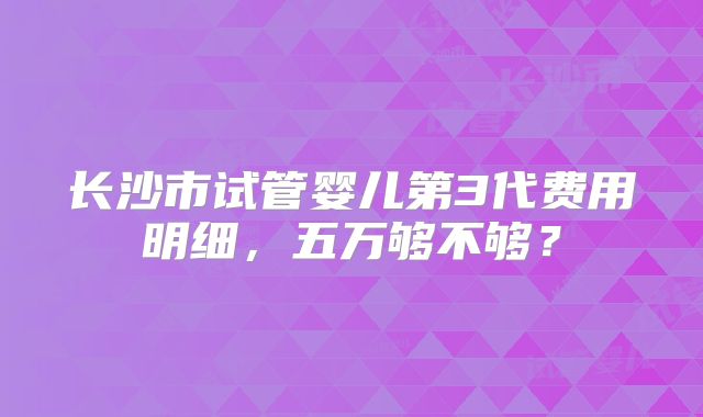 长沙市试管婴儿第3代费用明细,五万够不够?