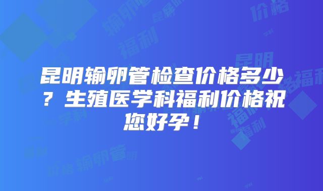 昆明输卵管检查价格多少？生殖医学科福利价格祝您好孕！