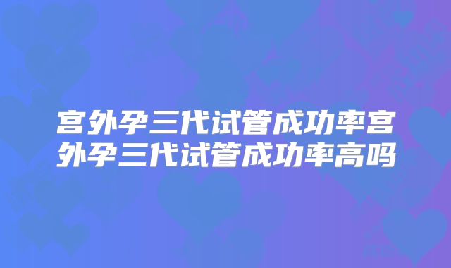 宫外孕三代试管成功率宫外孕三代试管成功率高吗