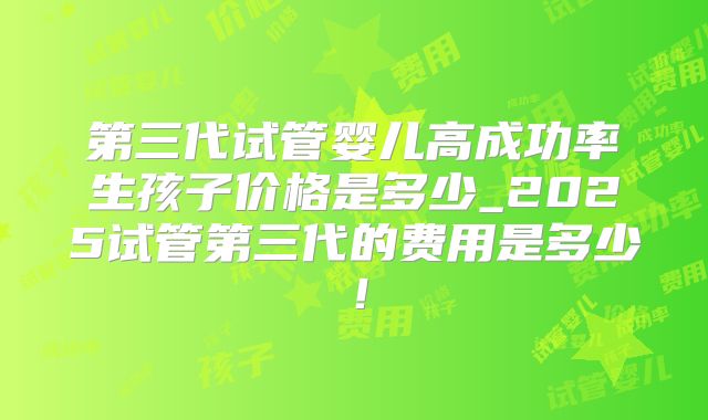 第三代试管婴儿高成功率生孩子价格是多少_2025试管第三代的费用是多少!