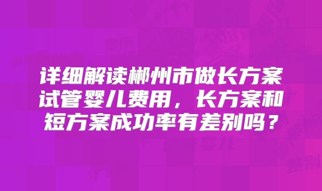 详细解读郴州市做长方案试管婴儿费用,长方案和短方案成功率有差别吗?