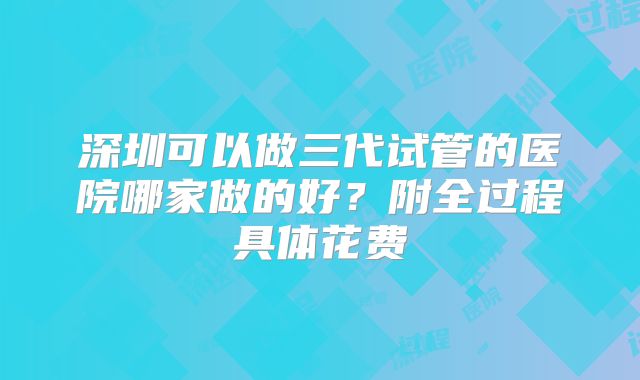 深圳可以做三代试管的医院哪家做的好？附全过程具体花费