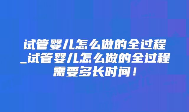 试管婴儿怎么做的全过程_试管婴儿怎么做的全过程需要多长时间!