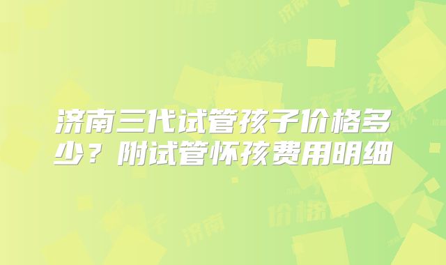 济南三代试管孩子价格多少？附试管怀孩费用明细