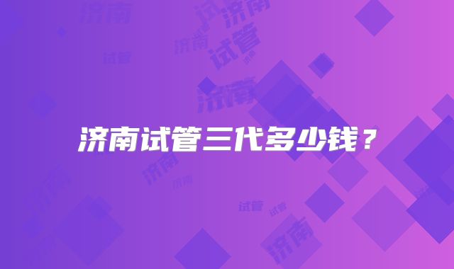 济南试管三代多少钱？