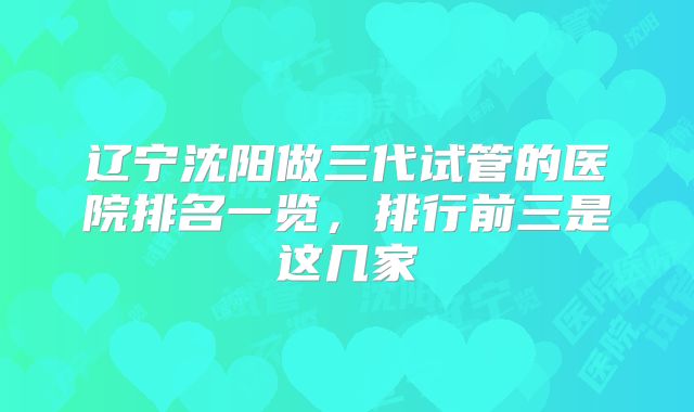 辽宁沈阳做三代试管的医院排名一览，排行前三是这几家