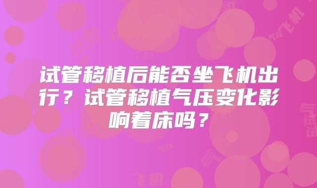 试管移植后能否坐飞机出行?试管移植气压变化影响着床吗?