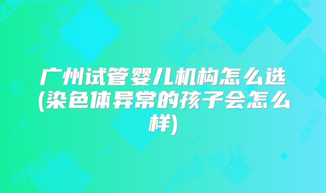 广州试管婴儿机构怎么选(染色体异常的孩子会怎么样)