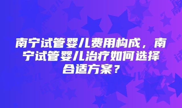 南宁试管婴儿费用构成，南宁试管婴儿治疗如何选择合适方案？