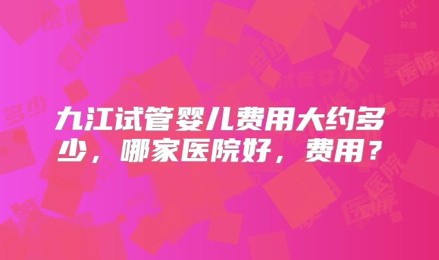 九江试管婴儿费用大约多少,哪家医院好,费用?