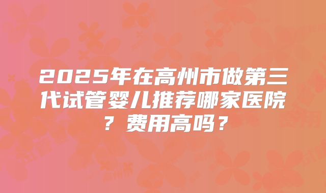 2025年在高州市做第三代试管婴儿推荐哪家医院？费用高吗？