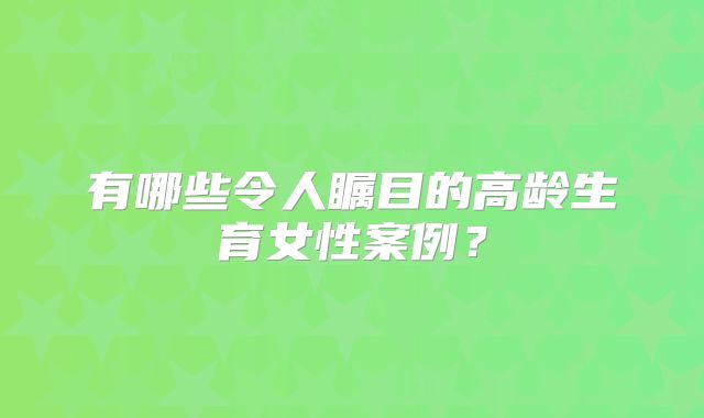 有哪些令人瞩目的高龄生育女性案例?