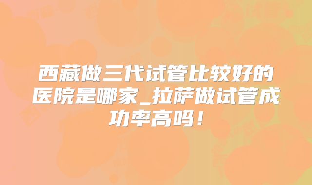 西藏做三代试管比较好的医院是哪家_拉萨做试管成功率高吗！