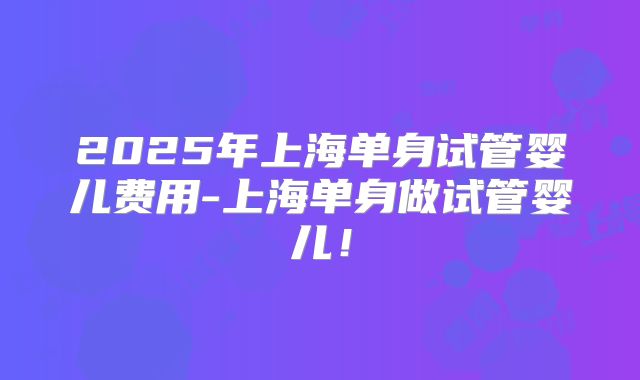 2025年上海单身试管婴儿费用-上海单身做试管婴儿！