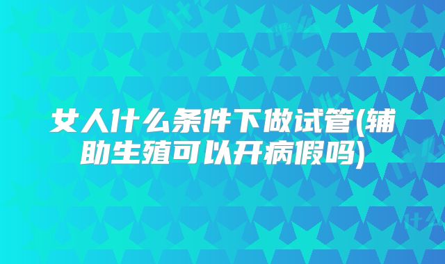 女人什么条件下做试管(辅助生殖可以开病假吗)