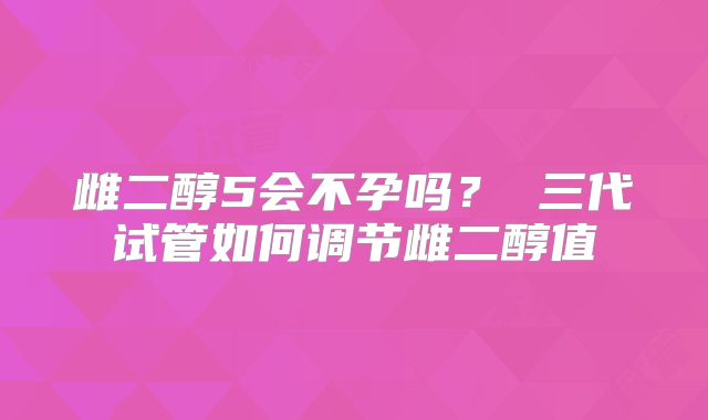 雌二醇5会不孕吗？ 三代试管如何调节雌二醇值