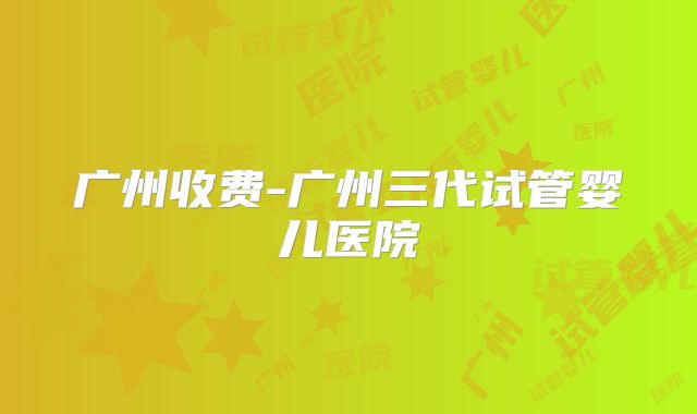 广州收费-广州三代试管婴儿医院
