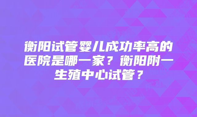 衡阳试管婴儿成功率高的医院是哪一家？衡阳附一生殖中心试管？