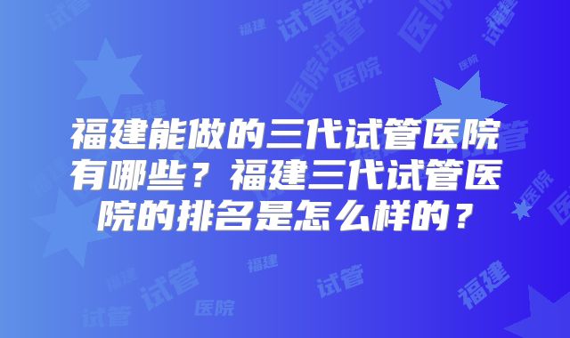 福建能做的三代试管医院有哪些？福建三代试管医院的排名是怎么样的？