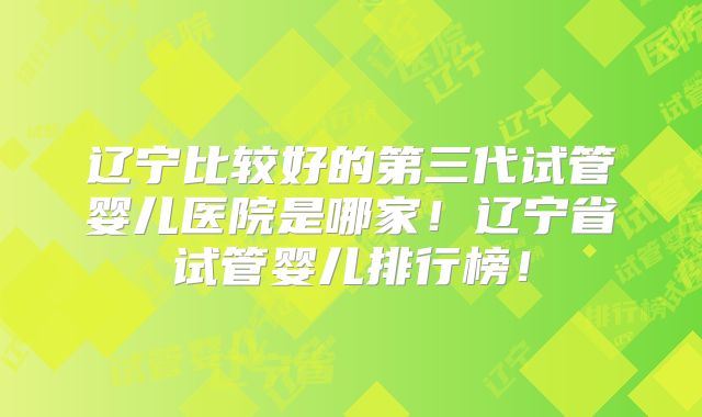 辽宁比较好的第三代试管婴儿医院是哪家！辽宁省试管婴儿排行榜！
