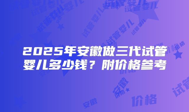2025年安徽做三代试管婴儿多少钱？附价格参考