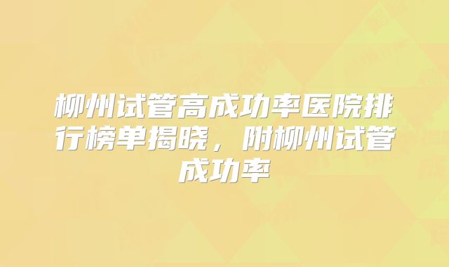 柳州试管高成功率医院排行榜单揭晓，附柳州试管成功率