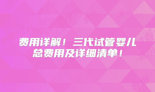 费用详解！三代试管婴儿总费用及详细清单！