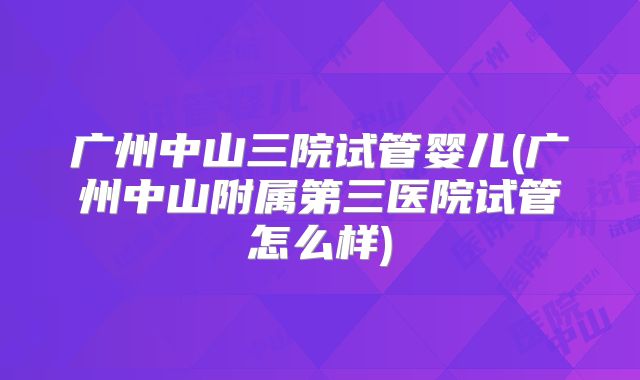 广州中山三院试管婴儿(广州中山附属第三医院试管怎么样)