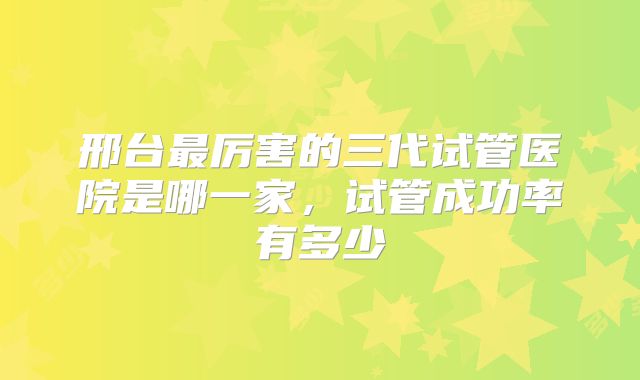 邢台最厉害的三代试管医院是哪一家，试管成功率有多少
