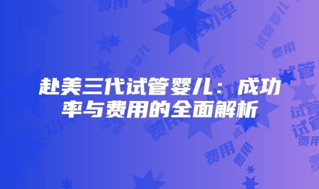 赴美三代试管婴儿：成功率与费用的全面解析
