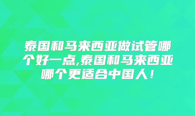 泰国和马来西亚做试管哪个好一点,泰国和马来西亚哪个更适合中国人！