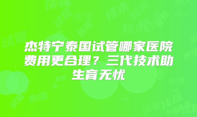 杰特宁泰国试管哪家医院费用更合理？三代技术助生育无忧