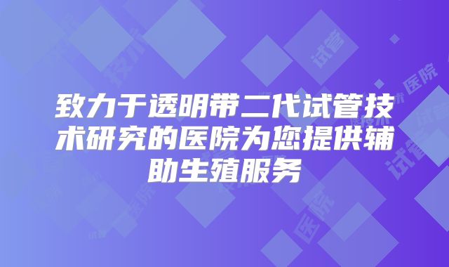 致力于透明带二代试管技术研究的医院为您提供辅助生殖服务