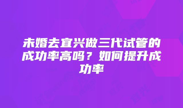 未婚去宜兴做三代试管的成功率高吗？如何提升成功率