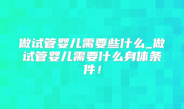 做试管婴儿需要些什么_做试管婴儿需要什么身体条件！