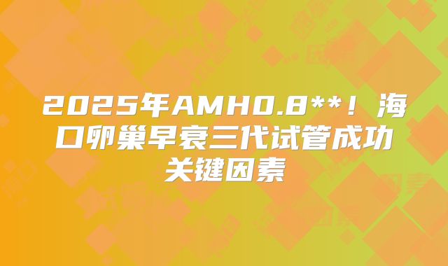 2025年AMH0.8**！海口卵巢早衰三代试管成功关键因素
